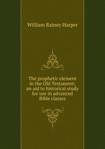 Обложка книги The prophetic element in the Old Testament; an aid to historical study for use in advanced Bible classes, William Rainey Harper