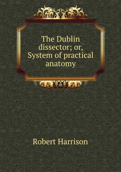 Обложка книги The Dublin dissector; or, System of practical anatomy, Robert Harrison