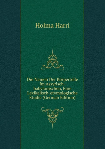 Обложка книги Die Namen Der Korperteile Im Assyrisch-babylonischen, Eine Lexikalisch-etymologische Studie (German Edition), Holma Harri