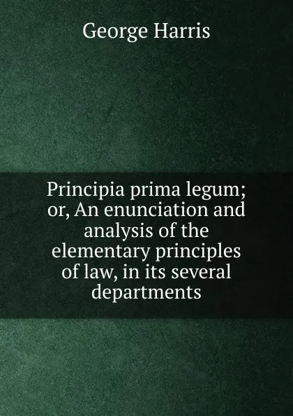 Обложка книги Principia prima legum; or, An enunciation and analysis of the elementary principles of law, in its several departments, George Harris