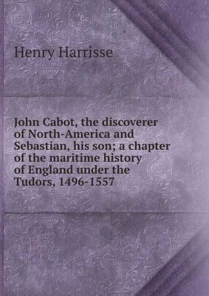 Обложка книги John Cabot, the discoverer of North-America and Sebastian, his son; a chapter of the maritime history of England under the Tudors, 1496-1557, Henry Harrisse