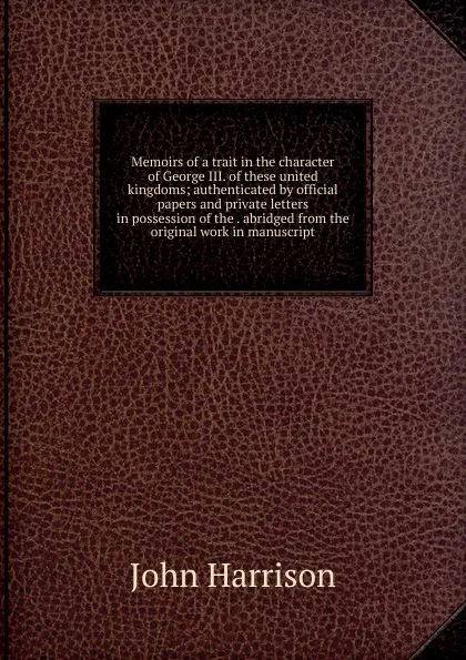 Обложка книги Memoirs of a trait in the character of George III. of these united kingdoms; authenticated by official papers and private letters in possession of the . abridged from the original work in manuscript, John Harrison