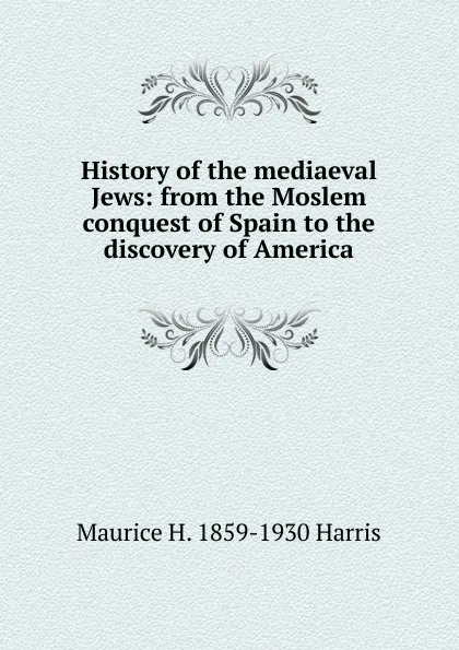 Обложка книги History of the mediaeval Jews: from the Moslem conquest of Spain to the discovery of America, Maurice H. 1859-1930 Harris