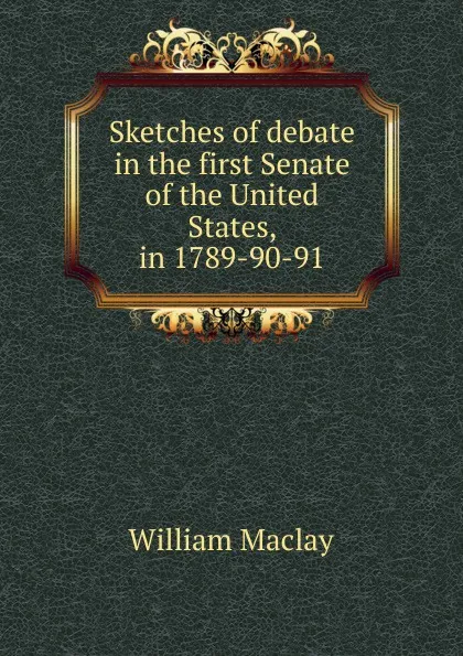 Обложка книги Sketches of debate in the first Senate of the United States, in 1789-90-91, William Maclay