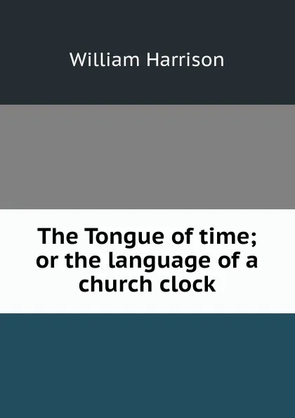 Обложка книги The Tongue of time; or the language of a church clock, William Harrison