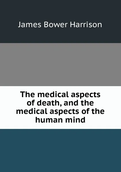 Обложка книги The medical aspects of death, and the medical aspects of the human mind, James Bower Harrison