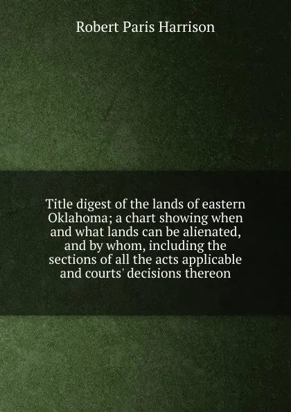 Обложка книги Title digest of the lands of eastern Oklahoma; a chart showing when and what lands can be alienated, and by whom, including the sections of all the acts applicable and courts. decisions thereon, Robert Paris Harrison