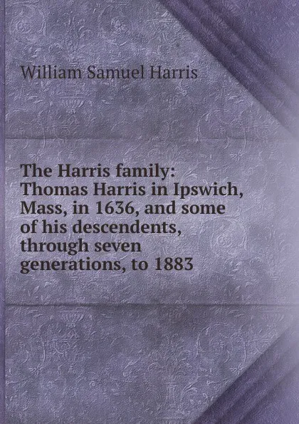 Обложка книги The Harris family: Thomas Harris in Ipswich, Mass, in 1636, and some of his descendents, through seven generations, to 1883, William Samuel Harris