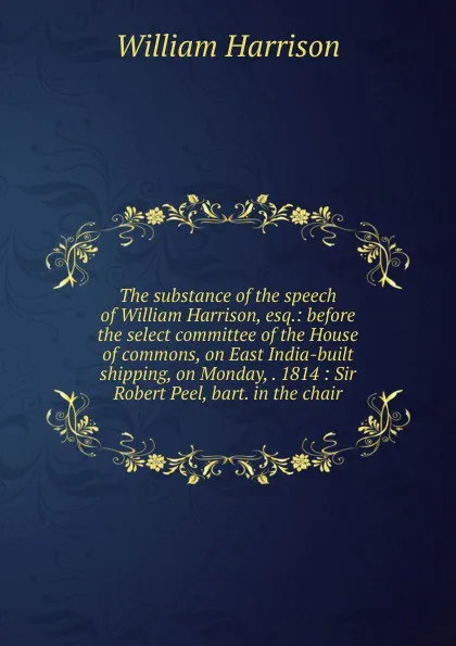 Обложка книги The substance of the speech of William Harrison, esq.: before the select committee of the House of commons, on East India-built shipping, on Monday, . 1814 : Sir Robert Peel, bart. in the chair, William Harrison