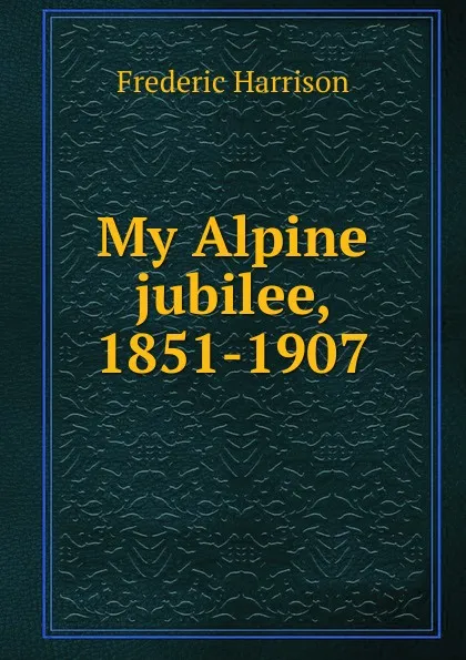 Обложка книги My Alpine jubilee, 1851-1907, Frederic Harrison