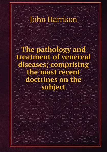 Обложка книги The pathology and treatment of venereal diseases; comprising the most recent doctrines on the subject, John Harrison