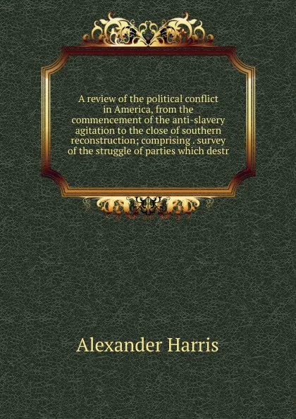 Обложка книги A review of the political conflict in America, from the commencement of the anti-slavery agitation to the close of southern reconstruction; comprising . survey of the struggle of parties which destr, Alexander Harris