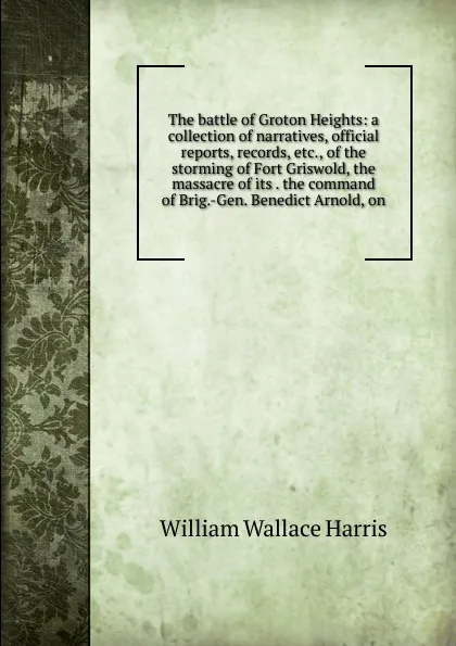 Обложка книги The battle of Groton Heights: a collection of narratives, official reports, records, etc., of the storming of Fort Griswold, the massacre of its . the command of Brig.-Gen. Benedict Arnold, on, William Wallace Harris