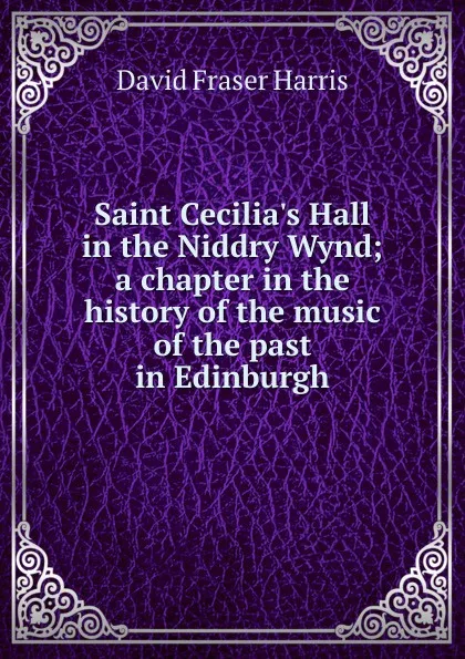 Обложка книги Saint Cecilia.s Hall in the Niddry Wynd; a chapter in the history of the music of the past in Edinburgh, David Fraser Harris