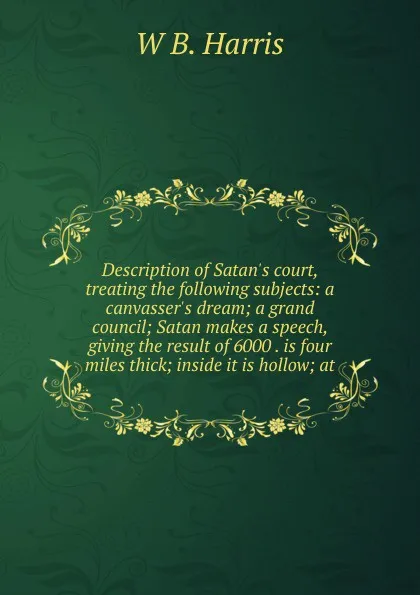 Обложка книги Description of Satan.s court, treating the following subjects: a canvasser.s dream; a grand council; Satan makes a speech, giving the result of 6000 . is four miles thick; inside it is hollow; at, W B. Harris