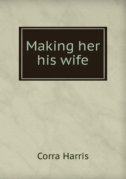 Обложка книги Making her his wife, Corra Harris