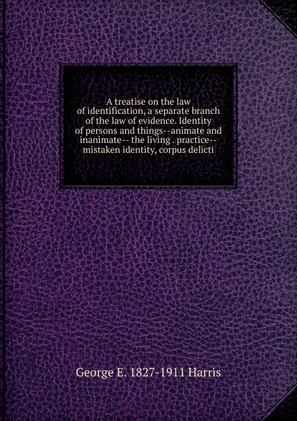 Обложка книги A treatise on the law of identification, a separate branch of the law of evidence. Identity of persons and things--animate and inanimate-- the living . practice--mistaken identity, corpus delicti, George E. 1827-1911 Harris