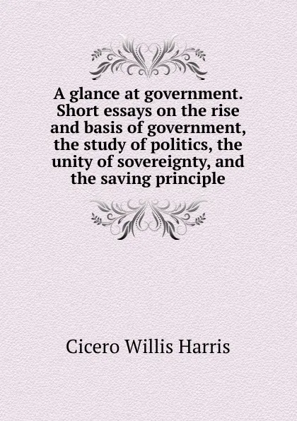 Обложка книги A glance at government. Short essays on the rise and basis of government, the study of politics, the unity of sovereignty, and the saving principle, Cicero Willis Harris