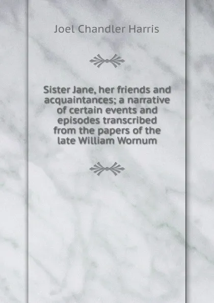 Обложка книги Sister Jane, her friends and acquaintances; a narrative of certain events and episodes transcribed from the papers of the late William Wornum, Joel Chandler Harris