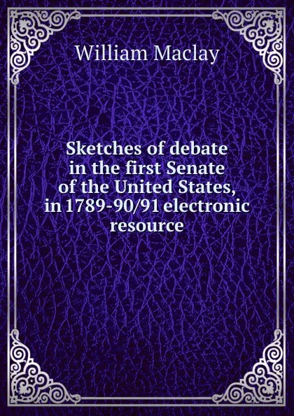 Обложка книги Sketches of debate in the first Senate of the United States, in 1789-90/91 electronic resource, William Maclay