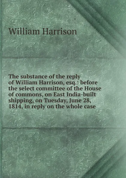 Обложка книги The substance of the reply of William Harrison, esq.: before the select committee of the House of commons, on East India-built shipping, on Tuesday, June 28, 1814, in reply on the whole case, William Harrison