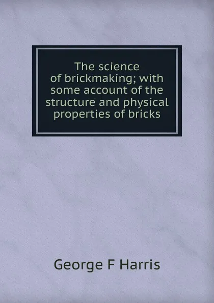 Обложка книги The science of brickmaking; with some account of the structure and physical properties of bricks, George F Harris