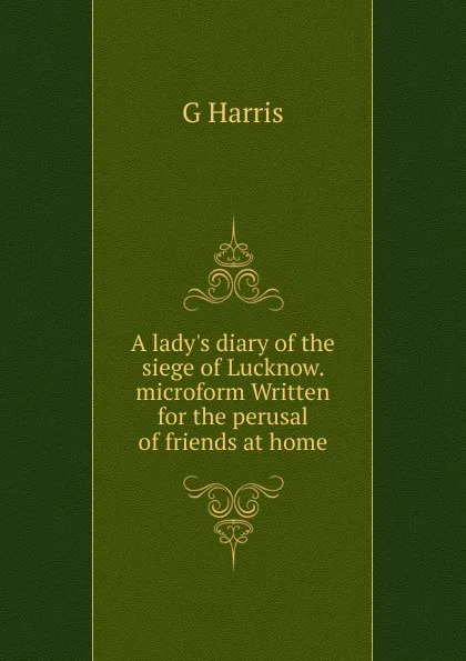 Обложка книги A lady.s diary of the siege of Lucknow. microform Written for the perusal of friends at home, G Harris