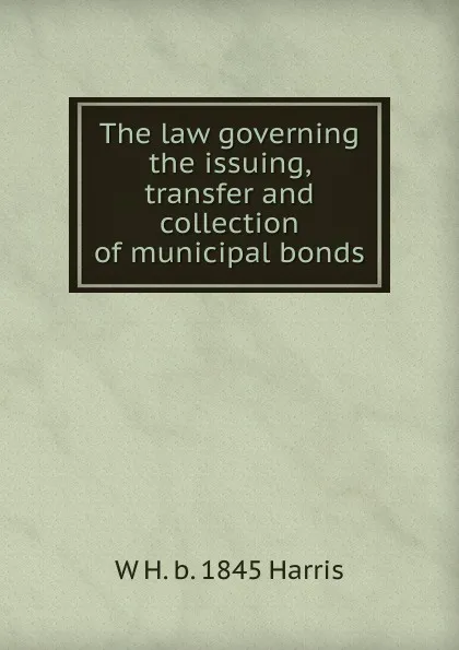 Обложка книги The law governing the issuing, transfer and collection of municipal bonds, W H. b. 1845 Harris