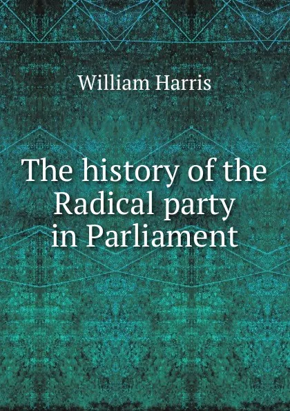 Обложка книги The history of the Radical party in Parliament, William Harris