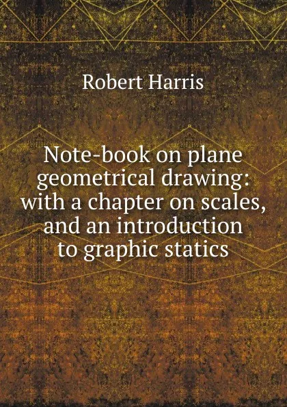 Обложка книги Note-book on plane geometrical drawing: with a chapter on scales, and an introduction to graphic statics, Robert Harris