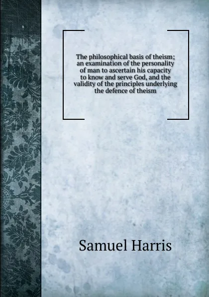 Обложка книги The philosophical basis of theism; an examination of the personality of man to ascertain his capacity to know and serve God, and the validity of the principles underlying the defence of theism, Samuel Harris