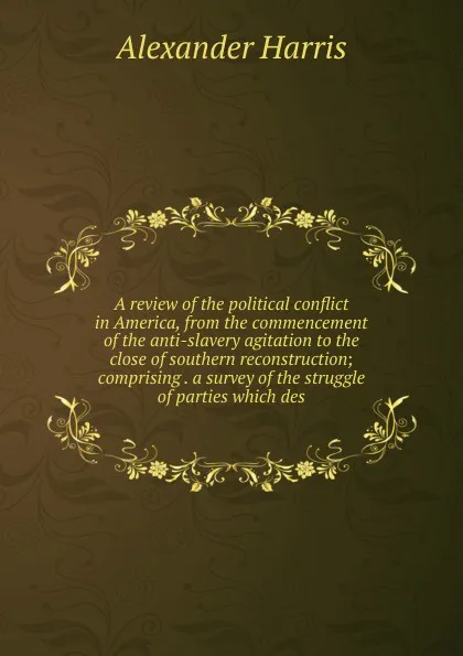 Обложка книги A review of the political conflict in America, from the commencement of the anti-slavery agitation to the close of southern reconstruction; comprising . a survey of the struggle of parties which des, Alexander Harris