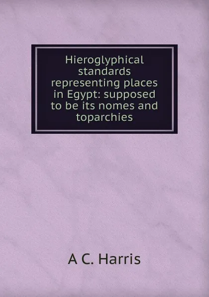 Обложка книги Hieroglyphical standards representing places in Egypt: supposed to be its nomes and toparchies, A C. Harris