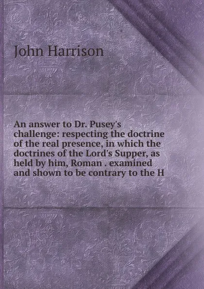 Обложка книги An answer to Dr. Pusey.s challenge: respecting the doctrine of the real presence, in which the doctrines of the Lord.s Supper, as held by him, Roman . examined and shown to be contrary to the H, John Harrison