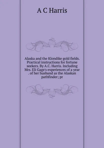 Обложка книги Alaska and the Klondike gold fields. Practical instructions for fortune seekers. By A.C. Harris. Including Mrs. Eli Gage.s experiences of a year . of her husband as the Alaskan pathfinder; pr, A C Harris