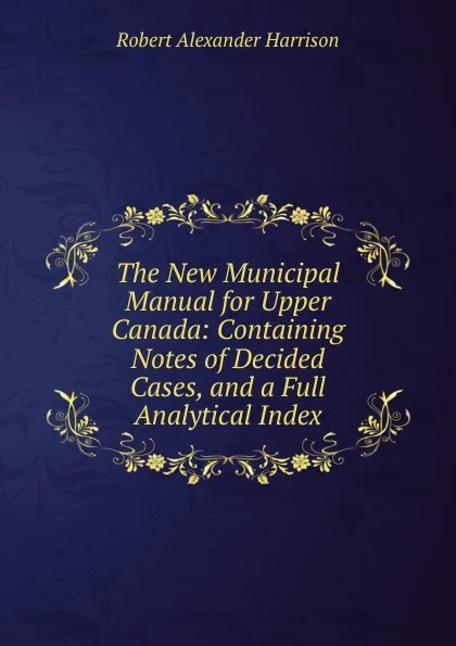 Обложка книги The New Municipal Manual for Upper Canada: Containing Notes of Decided Cases, and a Full Analytical Index, Robert Alexander Harrison