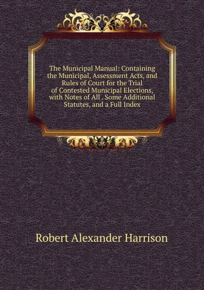 Обложка книги The Municipal Manual: Containing the Municipal, Assessment Acts, and Rules of Court for the Trial of Contested Municipal Elections, with Notes of All . Some Additional Statutes, and a Full Index, Robert Alexander Harrison