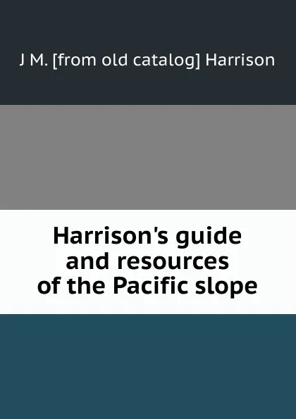 Обложка книги Harrison.s guide and resources of the Pacific slope, J M. [from old catalog] Harrison