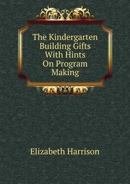 Обложка книги The Kindergarten Building Gifts With Hints On Program Making, Elizabeth Harrison