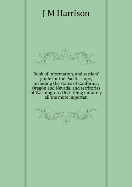 Обложка книги Book of information, and settlers. guide for the Pacific slope, including the states of California, Oregon and Nevada, and territories of Washington . Describing minutely all the more importan, J M Harrison