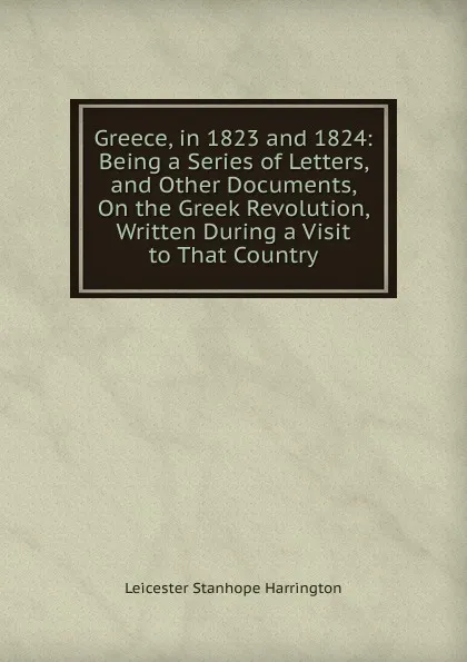 Обложка книги Greece, in 1823 and 1824: Being a Series of Letters, and Other Documents, On the Greek Revolution, Written During a Visit to That Country, Leicester Stanhope Harrington