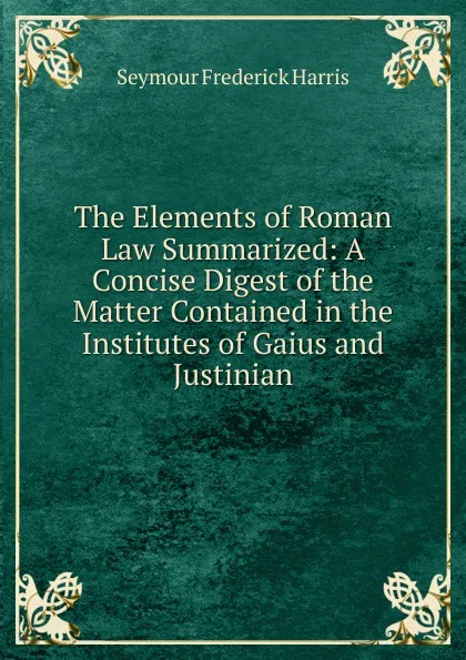 Обложка книги The Elements of Roman Law Summarized: A Concise Digest of the Matter Contained in the Institutes of Gaius and Justinian, Seymour Frederick Harris