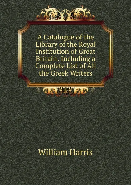 Обложка книги A Catalogue of the Library of the Royal Institution of Great Britain: Including a Complete List of All the Greek Writers, William Harris