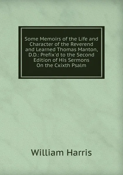 Обложка книги Some Memoirs of the Life and Character of the Reverend and Learned Thomas Manton, D.D.: Prefix.d to the Second Edition of His Sermons On the Cxixth Psalm, William Harris