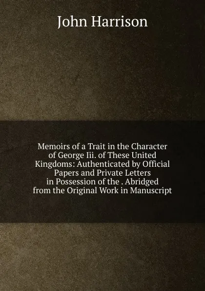 Обложка книги Memoirs of a Trait in the Character of George Iii. of These United Kingdoms: Authenticated by Official Papers and Private Letters in Possession of the . Abridged from the Original Work in Manuscript, John Harrison