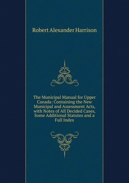 Обложка книги The Municipal Manual for Upper Canada: Containing the New Municipal and Assessment Acts, with Notes of All Decided Cases, Some Additional Statutes and a Full Index, Robert Alexander Harrison