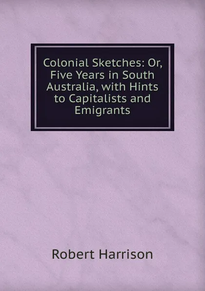 Обложка книги Colonial Sketches: Or, Five Years in South Australia, with Hints to Capitalists and Emigrants, Robert Harrison