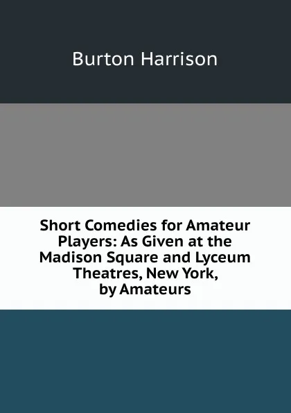 Обложка книги Short Comedies for Amateur Players: As Given at the Madison Square and Lyceum Theatres, New York, by Amateurs, Burton Harrison