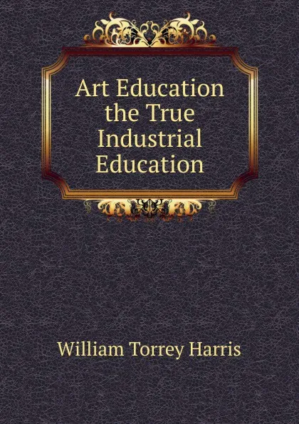 Обложка книги Art Education the True Industrial Education, William Torrey Harris