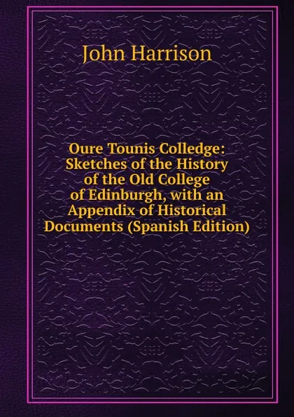 Обложка книги Oure Tounis Colledge: Sketches of the History of the Old College of Edinburgh, with an Appendix of Historical Documents (Spanish Edition), John Harrison